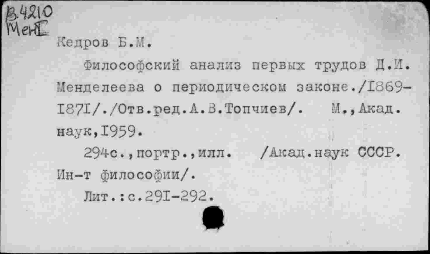 ﻿Mat
Кедров Б.М.
Философский анализ первых трудов Д.И. Менделеева о периодическом законе./1869-1871/./Отв.ред.А.В.Топчиев/. И.,Акад, наук,1959«
294с.,портр.,илл. /Акад.наук СССР. Ин-т философии/.
Лит.:с.291-292.